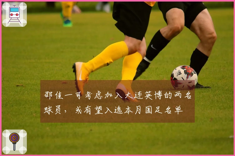 邵佳一可考虑加入大连英博的两名球员，或有望入选本月国足名单