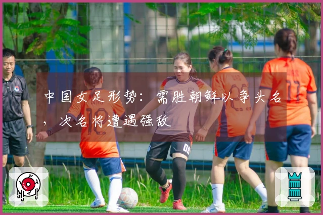 中国女足形势：需胜朝鲜以争头名，次名将遭遇强敌