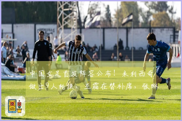 中国女足首发阵容公布！米利西奇做出9人轮换，王霜在替补席，张琳艳欲争先发位置