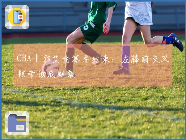 CBA｜郭艾伦赛季结束，左膝前交叉韧带彻底断裂