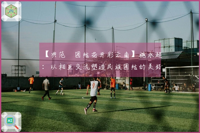 【典范•团结花开彩云南】施永超：以相互交流塑造民族团结的美好画卷