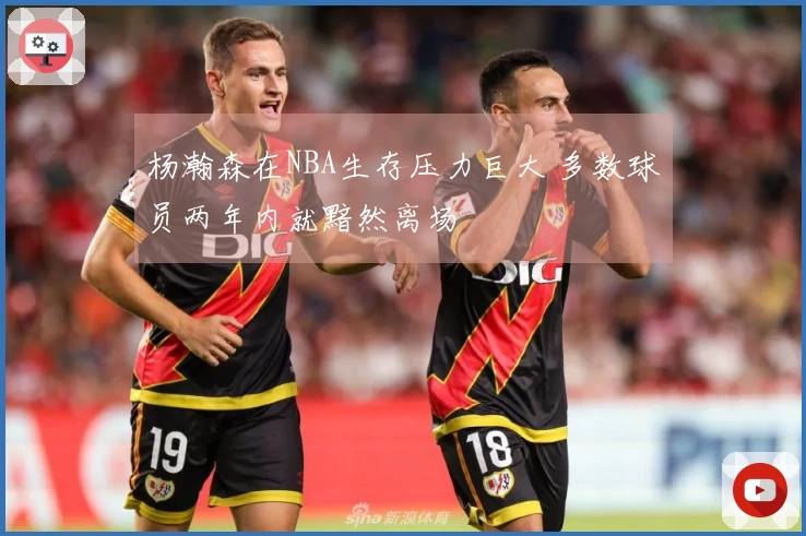 杨瀚森在NBA生存压力巨大 多数球员两年内就黯然离场