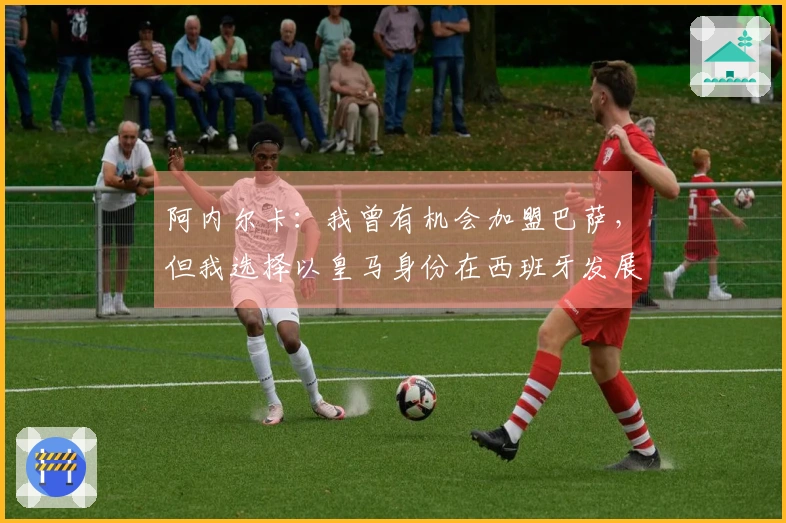 阿内尔卡：我曾有机会加盟巴萨，但我选择以皇马身份在西班牙发展