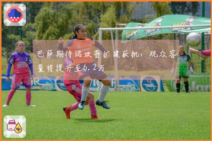 巴萨期待诺坎普扩建获批，观众容量将提升至6.2万