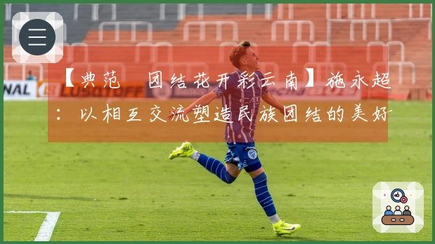 【典范•团结花开彩云南】施永超：以相互交流塑造民族团结的美好画卷