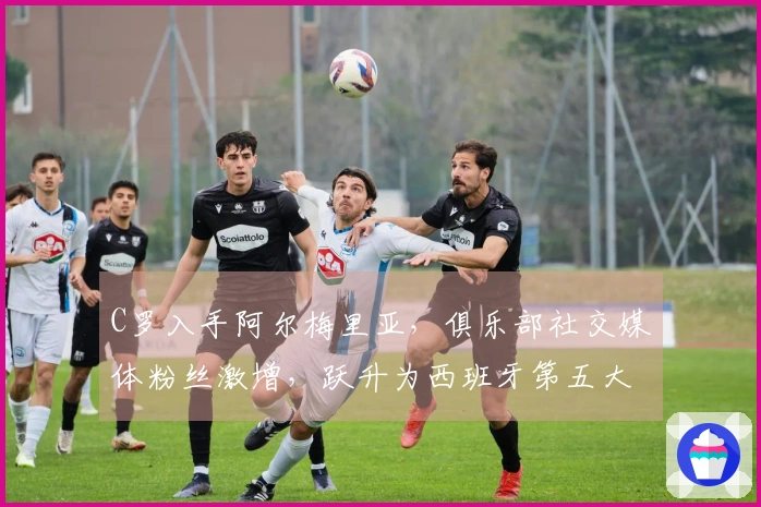 C罗入手阿尔梅里亚，俱乐部社交媒体粉丝激增，跃升为西班牙第五大球队