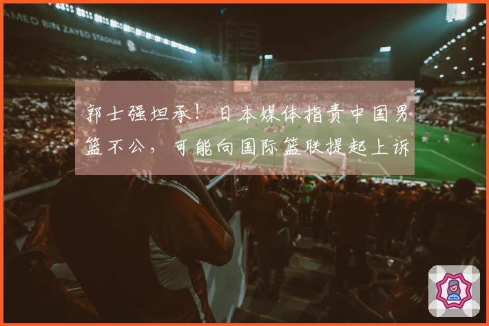 郭士强坦承！日本媒体指责中国男篮不公，可能向国际篮联提起上诉