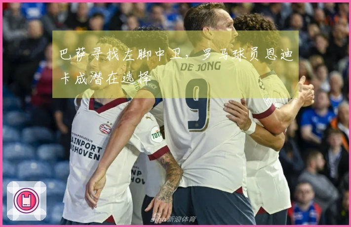 巴萨寻找左脚中卫，罗马球员恩迪卡成潜在选择
