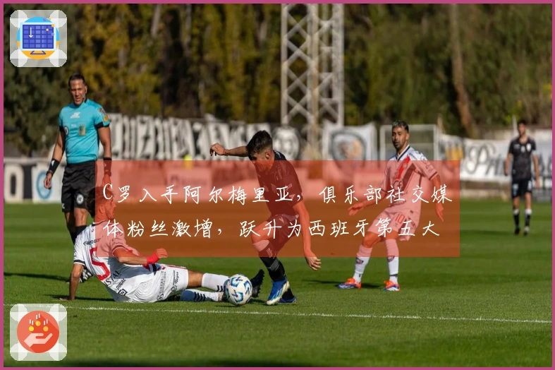 C罗入手阿尔梅里亚，俱乐部社交媒体粉丝激增，跃升为西班牙第五大球队