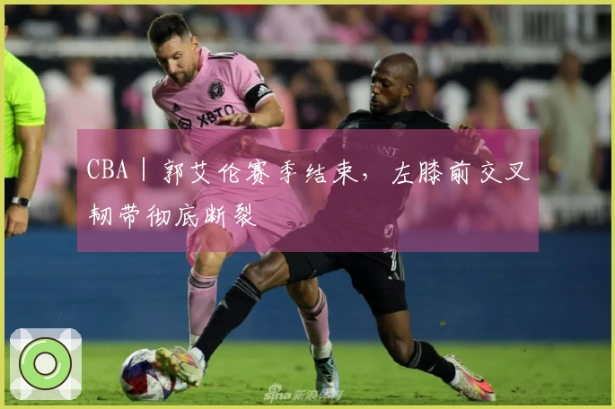 CBA｜郭艾伦赛季结束，左膝前交叉韧带彻底断裂