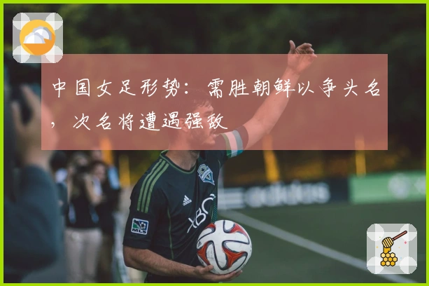 中国女足形势：需胜朝鲜以争头名，次名将遭遇强敌