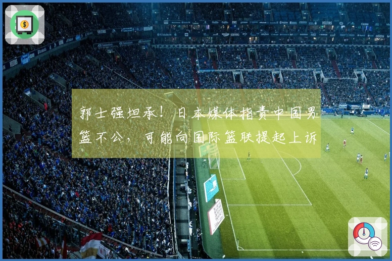郭士强坦承！日本媒体指责中国男篮不公，可能向国际篮联提起上诉